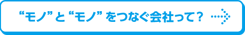 モノとモノをつなぐ会社って？